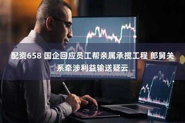 配资658 国企回应员工帮亲属承揽工程 郎舅关系牵涉利益输送疑云