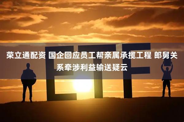 荣立通配资 国企回应员工帮亲属承揽工程 郎舅关系牵涉利益输送疑云