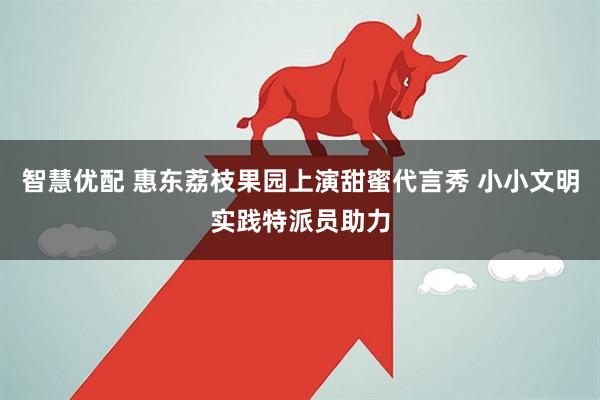 智慧优配 惠东荔枝果园上演甜蜜代言秀 小小文明实践特派员助力