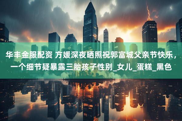 华丰金服配资 方媛深夜晒照祝郭富城父亲节快乐，一个细节疑暴露三胎孩子性别_女儿_蛋糕_黑色