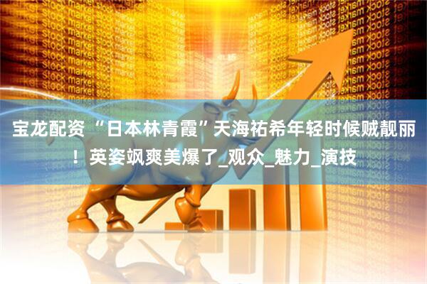 宝龙配资 “日本林青霞”天海祐希年轻时候贼靓丽！英姿飒爽美爆了_观众_魅力_演技