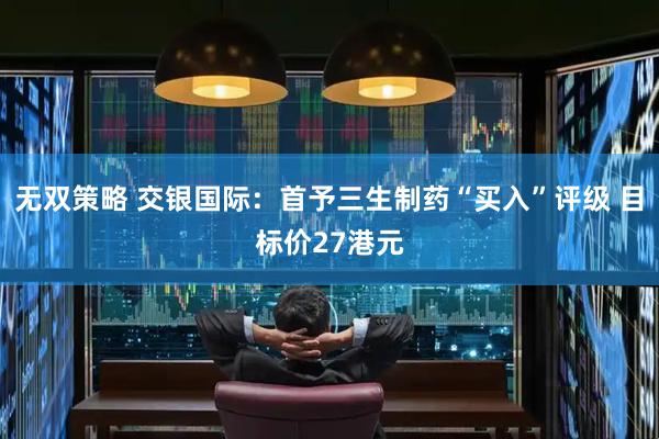 无双策略 交银国际：首予三生制药“买入”评级 目标价27港元