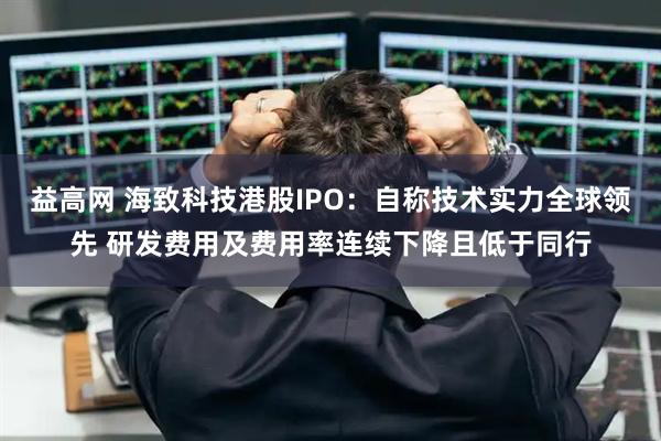 益高网 海致科技港股IPO：自称技术实力全球领先 研发费用及费用率连续下降且低于同行