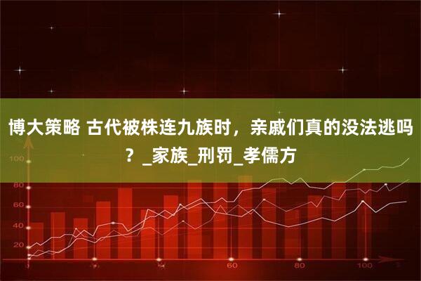 博大策略 古代被株连九族时，亲戚们真的没法逃吗？_家族_刑罚_孝儒方