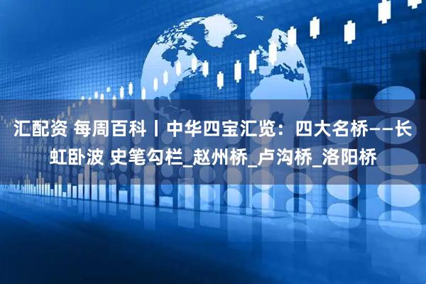 汇配资 每周百科丨中华四宝汇览：四大名桥——长虹卧波 史笔勾栏_赵州桥_卢沟桥_洛阳桥