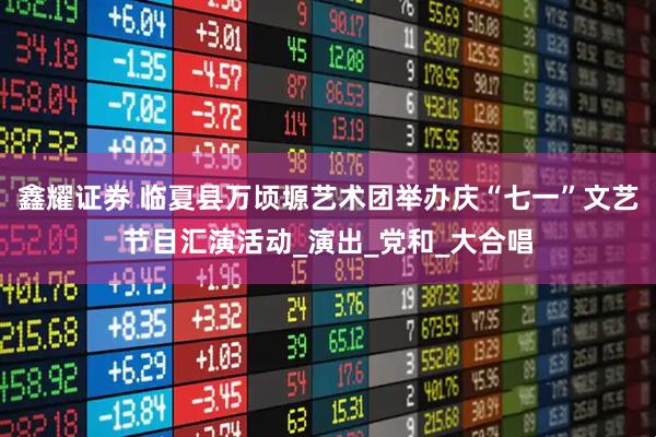 鑫耀证券 临夏县万顷塬艺术团举办庆“七一”文艺节目汇演活动_演出_党和_大合唱