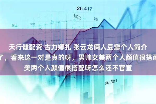 天行健配资 古力娜扎 张云龙俩人豆瓣个人简介都认证了男女友了，看来这一对是真的呀，男帅女美两个人颜值很搭配呀怎么还不官宣