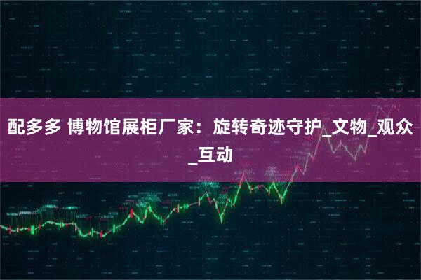 配多多 博物馆展柜厂家：旋转奇迹守护_文物_观众_互动