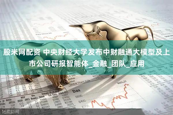 股米网配资 中央财经大学发布中财融通大模型及上市公司研报智能体_金融_团队_应用