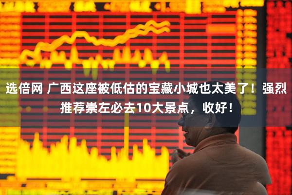 选倍网 广西这座被低估的宝藏小城也太美了！强烈推荐崇左必去10大景点，收好！