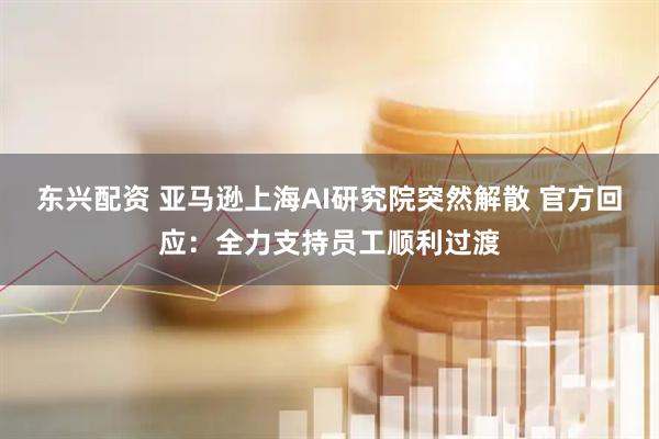 东兴配资 亚马逊上海AI研究院突然解散 官方回应：全力支持员工顺利过渡