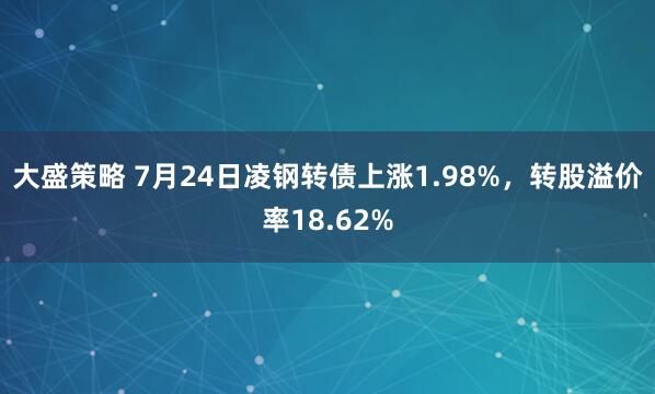 大盛策略 7月24日凌钢转债上涨1.98%，转股溢价率18.62%