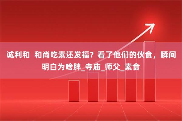诚利和  和尚吃素还发福？看了他们的伙食，瞬间明白为啥胖_寺庙_师父_素食