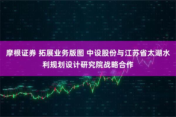 摩根证券 拓展业务版图 中设股份与江苏省太湖水利规划设计研究院战略合作