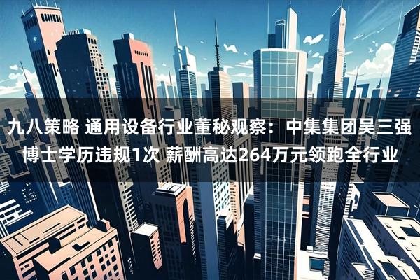 九八策略 通用设备行业董秘观察：中集集团吴三强博士学历违规1次 薪酬高达264万元领跑全行业