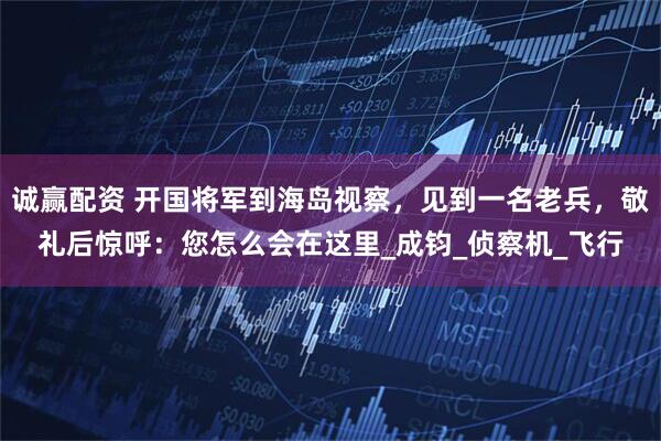 诚赢配资 开国将军到海岛视察，见到一名老兵，敬礼后惊呼：您怎么会在这里_成钧_侦察机_飞行