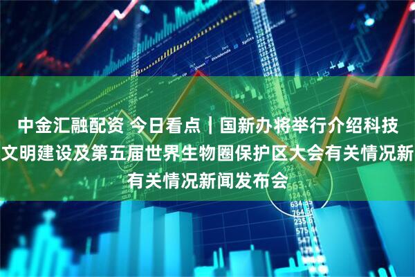 中金汇融配资 今日看点｜国新办将举行介绍科技支撑生态文明建设及第五届世界生物圈保护区大会有关情况新闻发布会