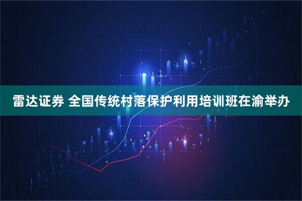 雷达证券 全国传统村落保护利用培训班在渝举办