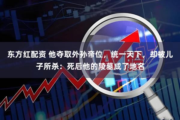 东方红配资 他夺取外孙帝位，统一天下，却被儿子所杀：死后他的陵墓成了地名