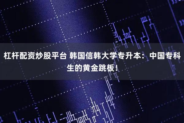 杠杆配资炒股平台 韩国信韩大学专升本：中国专科生的黄金跳板！