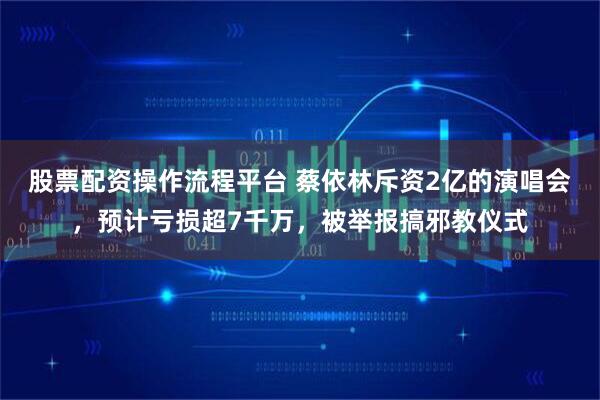 股票配资操作流程平台 蔡依林斥资2亿的演唱会，预计亏损超7千万，被举报搞邪教仪式