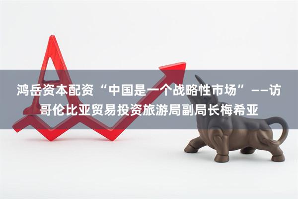 鸿岳资本配资 “中国是一个战略性市场” ——访哥伦比亚贸易投资旅游局副局长梅希亚