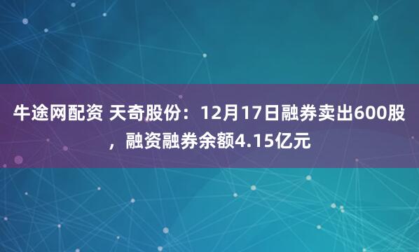 牛途网配资 天奇股份：12月17日融券卖出600股，融资融券余额4.15亿元