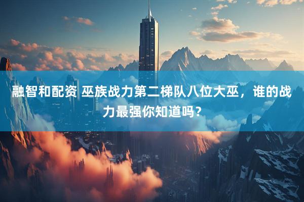 融智和配资 巫族战力第二梯队八位大巫，谁的战力最强你知道吗？