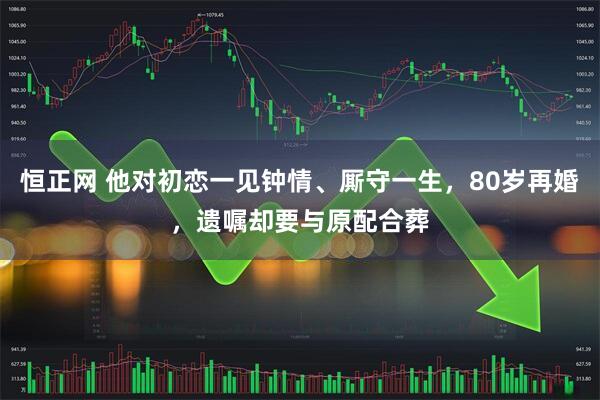 恒正网 他对初恋一见钟情、厮守一生，80岁再婚，遗嘱却要与原配合葬